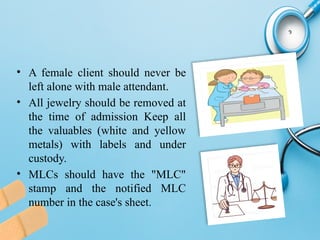 • A female client should never be
left alone with male attendant.
• All jewelry should be removed at
the time of admission Keep all
the valuables (white and yellow
metals) with labels and under
custody.
• MLCs should have the "MLC"
stamp and the notified MLC
number in the case's sheet.
 