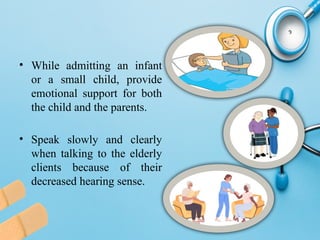 • While admitting an infant
or a small child, provide
emotional support for both
the child and the parents.
• Speak slowly and clearly
when talking to the elderly
clients because of their
decreased hearing sense.
 