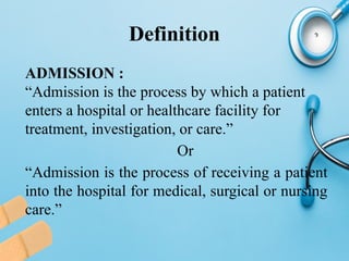 Definition
ADMISSION :
“Admission is the process by which a patient
enters a hospital or healthcare facility for
treatment, investigation, or care.”
Or
“Admission is the process of receiving a patient
into the hospital for medical, surgical or nursing
care.”
 