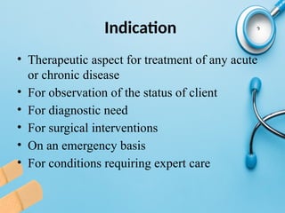 Indication
• Therapeutic aspect for treatment of any acute
or chronic disease
• For observation of the status of client
• For diagnostic need
• For surgical interventions
• On an emergency basis
• For conditions requiring expert care
 