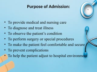 Purpose of Admission:
• To provide medical and nursing care
• To diagnose and treat illness
• To observe the patient’s condition
• To perform surgery or special procedures
• To make the patient feel comfortable and secure
• To prevent complications
• To help the patient adjust to hospital environment
 