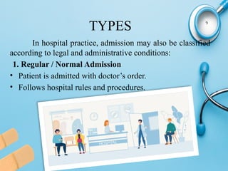 TYPES
In hospital practice, admission may also be classified
according to legal and administrative conditions:
1. Regular / Normal Admission
• Patient is admitted with doctor’s order.
• Follows hospital rules and procedures.
 