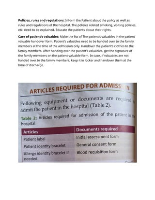 Policies, rules and regulations: Inform the Patient about the policy as well as
rules and regulations of the hospital. The policies related smoking, visiting policies,
etc. need to be explained. Educate the patients about their rights.
Care of patient’s valuables: Make the list of The patient’s valuables in the patient
valuable handover form. Patient’s valuables need to be handed over to the family
members at the time of the admission only. Handover the patient’s clothes to the
family members. After handing over the patient’s valuables, get the signature of
the family members on the patient valuable form. In case, if valuables are not
handed over to the family members, keep it in locker and handover them at the
time of discharge.
 