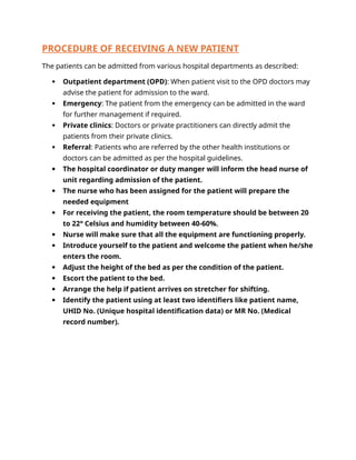 PROCEDURE OF RECEIVING A NEW PATIENT
The patients can be admitted from various hospital departments as described:
 Outpatient department (OPD): When patient visit to the OPD doctors may
advise the patient for admission to the ward.
 Emergency: The patient from the emergency can be admitted in the ward
for further management if required.
 Private clinics: Doctors or private practitioners can directly admit the
patients from their private clinics.
 Referral: Patients who are referred by the other health institutions or
doctors can be admitted as per the hospital guidelines.
 The hospital coordinator or duty manger will inform the head nurse of
unit regarding admission of the patient.
 The nurse who has been assigned for the patient will prepare the
needed equipment
 For receiving the patient, the room temperature should be between 20
to 22° Celsius and humidity between 40-60%.
 Nurse will make sure that all the equipment are functioning properly.
 Introduce yourself to the patient and welcome the patient when he/she
enters the room.
 Adjust the height of the bed as per the condition of the patient.
 Escort the patient to the bed.
 Arrange the help if patient arrives on stretcher for shifting.
 Identify the patient using at least two identifiers like patient name,
UHID No. (Unique hospital identification data) or MR No. (Medical
record number).
 