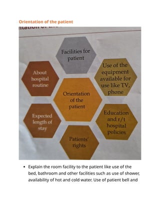 Orientation of the patient
 Explain the room facility to the patient like use of the
bed, bathroom and other facilities such as use of shower,
availability of hot and cold water. Use of patient bell and
 