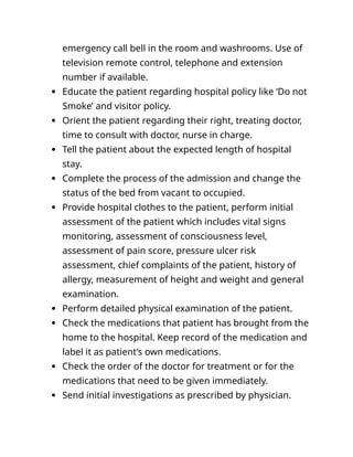 emergency call bell in the room and washrooms. Use of
television remote control, telephone and extension
number if available.
 Educate the patient regarding hospital policy like ‘Do not
Smoke’ and visitor policy.
 Orient the patient regarding their right, treating doctor,
time to consult with doctor, nurse in charge.
 Tell the patient about the expected length of hospital
stay.
 Complete the process of the admission and change the
status of the bed from vacant to occupied.
 Provide hospital clothes to the patient, perform initial
assessment of the patient which includes vital signs
monitoring, assessment of consciousness level,
assessment of pain score, pressure ulcer risk
assessment, chief complaints of the patient, history of
allergy, measurement of height and weight and general
examination.
 Perform detailed physical examination of the patient.
 Check the medications that patient has brought from the
home to the hospital. Keep record of the medication and
label it as patient’s own medications.
 Check the order of the doctor for treatment or for the
medications that need to be given immediately.
 Send initial investigations as prescribed by physician.
 