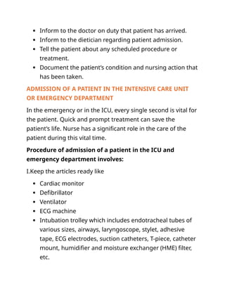  Inform to the doctor on duty that patient has arrived.
 Inform to the dietician regarding patient admission.
 Tell the patient about any scheduled procedure or
treatment.
 Document the patient’s condition and nursing action that
has been taken.
ADMISSION OF A PATIENT IN THE INTENSIVE CARE UNIT
OR EMERGENCY DEPARTMENT
In the emergency or in the ICU, every single second is vital for
the patient. Quick and prompt treatment can save the
patient’s life. Nurse has a significant role in the care of the
patient during this vital time.
Procedure of admission of a patient in the ICU and
emergency department involves:
I.Keep the articles ready like
 Cardiac monitor
 Defibrillator
 Ventilator
 ECG machine
 Intubation trolley which includes endotracheal tubes of
various sizes, airways, laryngoscope, stylet, adhesive
tape, ECG electrodes, suction catheters, T-piece, catheter
mount, humidifier and moisture exchanger (HME) filter,
etc.
 