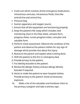  Crash cart which involves all the emergency medications,
intravenous cannulas, intravenous fluids, lines like
arterial line and central line.
 Pressure bag
 Suction apparatus and oxygen source.
1. Ensure that all the equipment are functioning properly.
2. Keep the patient’s file ready which includes vital
monitoring chart or ICU flow sheet, consent form,
progress sheet, nurses progress notes, care plan and
valuable form.
3. Perform initial assessment. Observe the condition of the
patient and observe the patient clothes for any sign of
damage which provide clue about the injury.
4. Reassure the patient and explain what is being done.
5. Shift the patient to the ICU or emergency bed.
6. Provide privacy to the patient.
7. Put identity bracelet to the patient.
8. Review the allergic history and put allergy identity
bracelet if required.
9. Assist or make the patient to wear hospital clothes.
Provide privacy to the patient. Avoid unnecessary
exposure.
10. Make a list of the valuables and handover them to
the primary caregiver and take a witness sign.
 