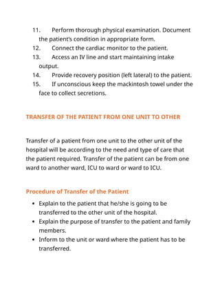 11. Perform thorough physical examination. Document
the patient’s condition in appropriate form.
12. Connect the cardiac monitor to the patient.
13. Access an IV line and start maintaining intake
output.
14. Provide recovery position (left lateral) to the patient.
15. If unconscious keep the mackintosh towel under the
face to collect secretions.
TRANSFER OF THE PATIENT FROM ONE UNIT TO OTHER
Transfer of a patient from one unit to the other unit of the
hospital will be according to the need and type of care that
the patient required. Transfer of the patient can be from one
ward to another ward, ICU to ward or ward to ICU.
Procedure of Transfer of the Patient
 Explain to the patient that he/she is going to be
transferred to the other unit of the hospital.
 Explain the purpose of transfer to the patient and family
members.
 Inform to the unit or ward where the patient has to be
transferred.
 