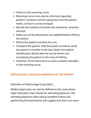  Inform to the receiving nurse.
 Receiving nurse must also be informed regarding
patient’s condition and the equipment that the patient
needs, so that it can be arranged.
 Identify the method of transfer like wheelchair, stretcher
and bed.
 Make sure all the documents are updated before shifting
the patient.
 Inform the patient arrival to the unit.
 Transport the patient. Help the patient as well as assist
the patient in transfer to the bed. Match the patient
identification details with the record sheets and
accompany the patient to the area of shifting.
 Handover all the documents as well as patient valuables
to the receiving nurse.
MEDICOLEGAL ISSUES IN ADMISSION OF THE PATIENT
Definition of Medico legal Cases (MLC)
Medico legal cases can also be defined as the cases where
legal implication may impose for attending physician. The
attending physician after taking complete history and
performing full examination will suggest that there are some
 