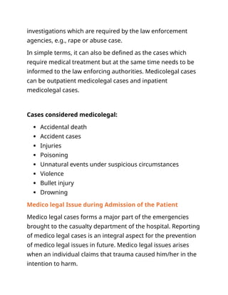 investigations which are required by the law enforcement
agencies, e.g., rape or abuse case.
In simple terms, it can also be defined as the cases which
require medical treatment but at the same time needs to be
informed to the law enforcing authorities. Medicolegal cases
can be outpatient medicolegal cases and inpatient
medicolegal cases.
Cases considered medicolegal:
 Accidental death
 Accident cases
 Injuries
 Poisoning
 Unnatural events under suspicious circumstances
 Violence
 Bullet injury
 Drowning
Medico legal Issue during Admission of the Patient
Medico legal cases forms a major part of the emergencies
brought to the casualty department of the hospital. Reporting
of medico legal cases is an integral aspect for the prevention
of medico legal issues in future. Medico legal issues arises
when an individual claims that trauma caused him/her in the
intention to harm.
 