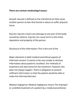 There are various medicolegal issues:
Assault: Assault is defined as the intentional act that cause
another person to fear that he/she is about to suffer physical
harm.
Injuries: Injuries means any damage to any part of the body
caused by violence. Injuries can cause harm to the mind,
reputation and property of the person.
Disclosure of the information: This is the one of the
Major elements in both medical and ethical aspects of
informed consent. It seems to be very simple to disclose
information about patient’s condition, the methods of
treatment and alternative for the treatment. However, this
does not always happen. There is obligation to present
sufficient information so that the patient would be able to
make the informed decision.
Medical negligence: Medical negligence means The improper
or unskilled treatment of a patient by a medical practitioner.
 