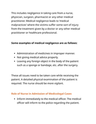 This includes negligence in taking care from a nurse,
physician, surgeon, pharmacist or any other medical
practitioner. Medical negligence leads to ‘medical
malpractices’ where the victims suffer some sort of injury
from the treatment given by a doctor or any other medical
practitioner or healthcare professional.
Some examples of medical negligence are as follows:
 Administration of medicines in improper manner.
 Not giving medical advice properly.
 Leaving any foreign object in the body of the patient
such as a sponge or bandage, etc. after the surgery.
These all issues need to be taken care while receiving the
patient. A detailed physical examination of the patient is
required. The nurse should be more vigilant.
Role of Nurse in Admission of Medicolegal Cases
 Inform immediately to the medical officer. The medical
officer will inform to the police regarding the patient.
 