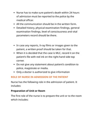  Nurse has to make sure patient’s death within 24 hours
of admission must be reported to the police by the
medical officer.
 All the communication should be in the written form.
 Detailed history, physical examination findings, general
examination findings, level of consciousness and vital
parameters record should be there.
 In case any reports, X-ray films or images given to the
patient, a written proof should be taken for that.
 When it is decided that the case is MLC, record it on the
patient’s file with red ink on the right-hand side top
corner.
 Do not give any statement about patient’s condition to
police, magistrate or media.
 Only a doctor is authorized to give information
ROLE OF NURSE IN ADMISSION OF THE PATIENT
Nurse has the following role in the admission of patient. It
includes:
Preparation of Unit or Room
The first role of the nurse is to prepare the unit or to the room
which includes:
 
