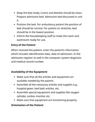  Keep the bed ready. Linens and blanket should be clean.
Prepare admission bed. Admission bed discussed in unit
9.
 Position the bed. For ambulatory patient the position of
bed should be normal. For patient on stretcher, bed
should be in the lowest position.
 Inform the housekeeping staff to make the room and
washroom ready for use.
Entry of the Patient
When received the patient, enter the patient’s information
which includes identification data, date of admission. In the
admission register as well in the computer system diagnosis
and medical record number.
Availability of the Equipment
 Make sure that all the articles and equipment art
available needed by the patient.
 Assemble all the necessary articles and supplies e.g.,
hospital gown, bed bath articles, etc.
 Assemble special equipment and supplies like oxygen
cylinder, cardiac monitor, etc.
 Make sure that equipment are functioning properly.
Orientation of the Patient
 