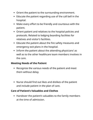  Orient the patient to the surrounding environment.
 Educate the patient regarding use of the call bell in the
hospital.
 Make every effort to be friendly and courteous with the
patient.
 Orient patient and relatives to the hospital policies and
protocols. Related to lodging boarding facilities for
relatives and visitor’s facilities.
 Educate the patient about the fire safety measures and
emergency exit plans in the hospital.
 Inform the patient about the attending physicians’ as
well as to the other healthcare team members involves in
the care.
Meeting Needs of the Patient
 Recognize the various needs of the patient and meet
them without delay.
 Nurse should find out likes and dislikes of the patient
and include patient in the plan of care.
Care of Patient’s Valuables and Clothes
 Handover the patient’s valuables to the family members
at the time of admission.
 