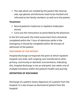  The aids which are needed by the patient like hearing
aids, eye glasses and dentures need to be checked and
informed to the family members as well as to the patient.
Treatment
 Record patient’s medicines in inpatient medication
record.
 Carry out the instructions as prescribed by the physician.
In the ICU and ward, the initial assessment form should be
completed within the 1 hour of admission while in the
emergency it should be completed within 30 minutes of
admission of the patient.
DISCHARGE OF THE PATIENT
Hospital discharge corresponds the point at which inpatient
hospital care ends, with ongoing care transferred to other
primary, community or domestic environments. Indicating
this, hospital discharge is not an end point, but rather one of
multiple transitions within the patient’s health care journey.
DEFINITION OF DISCHARGE
Discharge of a patient means departure of a patient from the
hospital. It is also known as dismissal of patient from the
hospital.
 