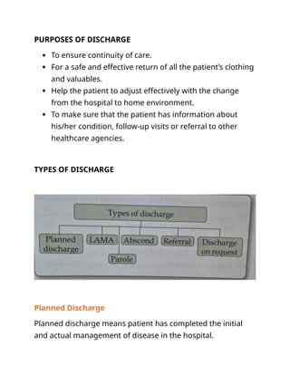 PURPOSES OF DISCHARGE
 To ensure continuity of care.
 For a safe and effective return of all the patient’s clothing
and valuables.
 Help the patient to adjust effectively with the change
from the hospital to home environment.
 To make sure that the patient has information about
his/her condition, follow-up visits or referral to other
healthcare agencies.
TYPES OF DISCHARGE
Planned Discharge
Planned discharge means patient has completed the initial
and actual management of disease in the hospital.
 