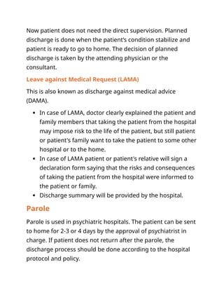 Now patient does not need the direct supervision. Planned
discharge is done when the patient’s condition stabilize and
patient is ready to go to home. The decision of planned
discharge is taken by the attending physician or the
consultant.
Leave against Medical Request (LAMA)
This is also known as discharge against medical advice
(DAMA).
 In case of LAMA, doctor clearly explained the patient and
family members that taking the patient from the hospital
may impose risk to the life of the patient, but still patient
or patient's family want to take the patient to some other
hospital or to the home.
 In case of LAMA patient or patient's relative will sign a
declaration form saying that the risks and consequences
of taking the patient from the hospital were informed to
the patient or family.
 Discharge summary will be provided by the hospital.
Parole
Parole is used in psychiatric hospitals. The patient can be sent
to home for 2-3 or 4 days by the approval of psychiatrist in
charge. If patient does not return after the parole, the
discharge process should be done according to the hospital
protocol and policy.
 