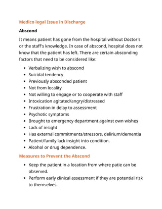 Medico legal Issue in Discharge
Abscond
It means patient has gone from the hospital without Doctor's
or the staff's knowledge. In case of abscond, hospital does not
know that the patient has left. There are certain absconding
factors that need to be considered like:
 Verbalizing wish to abscond
 Suicidal tendency
 Previously absconded patient
 Not from locality
 Not willing to engage or to cooperate with staff
 Intoxication agitated/angry/distressed
 Frustration in delay to assessment
 Psychotic symptoms
 Brought to emergency department against own wishes
 Lack of insight
 Has external commitments/stressors, delirium/dementia
 Patient/family lack insight into condition.
 Alcohol or drug dependence.
Measures to Prevent the Abscond
 Keep the patient in a location from where patie can be
observed.
 Perform early clinical assessment if they are potential risk
to themselves.
 