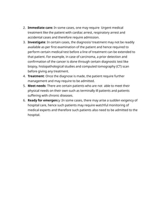 2. Immediate care: In some cases, one may require Urgent medical
treatment like the patient with cardiac arrest, respiratory arrest and
accidental cases and therefore require admission.
3. Investigate: In certain cases, the diagnosis/ treatment may not be readily
available as per first examination of the patient and hence required to
perform certain medical test before a line of treatment can be extended to
that patient. For example, in case of carcinoma, a prior detection and
confirmation of the cancer is done through certain diagnostic test like
biopsy, histopathological studies and computed tomography (CT) scan
before giving any treatment.
4. Treatment: Once the diagnose is made, the patient require further
management and may require to be admitted.
5. Meet needs: There are certain patients who are not able to meet their
physical needs on their own such as terminally ill patients and patients
suffering with chronic diseases.
6. Ready for emergency :In some cases, there may arise a sudden exigency of
hospital care, hence such patients may require watchful monitoring of
medical experts and therefore such patients also need to be admitted to the
hospital.
 