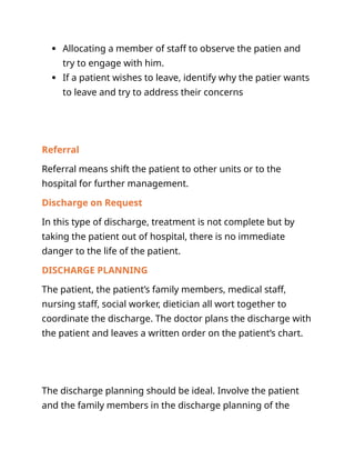  Allocating a member of staff to observe the patien and
try to engage with him.
 If a patient wishes to leave, identify why the patier wants
to leave and try to address their concerns
Referral
Referral means shift the patient to other units or to the
hospital for further management.
Discharge on Request
In this type of discharge, treatment is not complete but by
taking the patient out of hospital, there is no immediate
danger to the life of the patient.
DISCHARGE PLANNING
The patient, the patient’s family members, medical staff,
nursing staff, social worker, dietician all wort together to
coordinate the discharge. The doctor plans the discharge with
the patient and leaves a written order on the patient’s chart.
The discharge planning should be ideal. Involve the patient
and the family members in the discharge planning of the
 