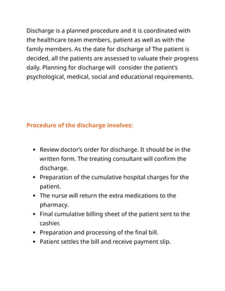 Discharge is a planned procedure and it is coordinated with
the healthcare team members, patient as well as with the
family members. As the date for discharge of The patient is
decided, all the patients are assessed to valuate their progress
daily. Planning for discharge will consider the patient’s
psychological, medical, social and educational requirements.
Procedure of the discharge involves:
 Review doctor’s order for discharge. It should be in the
written form. The treating consultant will confirm the
discharge.
 Preparation of the cumulative hospital charges for the
patient.
 The nurse will return the extra medications to the
pharmacy.
 Final cumulative billing sheet of the patient sent to the
cashier.
 Preparation and processing of the final bill.
 Patient settles the bill and receive payment slip.
 