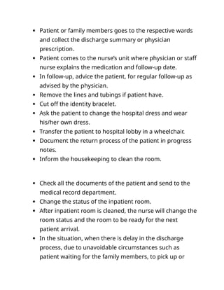  Patient or family members goes to the respective wards
and collect the discharge summary or physician
prescription.
 Patient comes to the nurse’s unit where physician or staff
nurse explains the medication and follow-up date.
 In follow-up, advice the patient, for regular follow-up as
advised by the physician.
 Remove the lines and tubings if patient have.
 Cut off the identity bracelet.
 Ask the patient to change the hospital dress and wear
his/her own dress.
 Transfer the patient to hospital lobby in a wheelchair.
 Document the return process of the patient in progress
notes.
 Inform the housekeeping to clean the room.
 Check all the documents of the patient and send to the
medical record department.
 Change the status of the inpatient room.
 After inpatient room is cleaned, the nurse will change the
room status and the room to be ready for the next
patient arrival.
 In the situation, when there is delay in the discharge
process, due to unavoidable circumstances such as
patient waiting for the family members, to pick up or
 