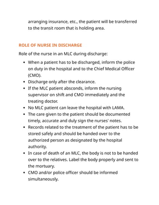 arranging insurance, etc., the patient will be transferred
to the transit room that is holding area.
ROLE OF NURSE IN DISCHARGE
Role of the nurse in an MLC during discharge:
 When a patient has to be discharged, inform the police
on duty in the hospital and to the Chief Medical Officer
(CMO).
 Discharge only after the clearance.
 If the MLC patient absconds, inform the nursing
supervisor on shift and CMO immediately and the
treating doctor.
 No MLC patient can leave the hospital with LAMA.
 The care given to the patient should be documented
timely, accurate and duly sign the nurses' notes.
 Records related to the treatment of the patient has to be
stored safely and should be handed over to the
authorized person as designated by the hospital
authority.
 In case of death of an MLC, the body is not to be handed
over to the relatives. Label the body properly and sent to
the mortuary.
 CMO and/or police officer should be informed
simultaneously.
 
