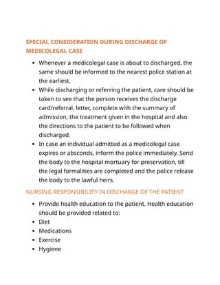 SPECIAL CONSIDERATION DURING DISCHARGE OF
MEDICOLEGAL CASE
 Whenever a medicolegal case is about to discharged, the
same should be informed to the nearest police station at
the earliest.
 While discharging or referring the patient, care should be
taken to see that the person receives the discharge
card/referral, letter, complete with the summary of
admission, the treatment given in the hospital and also
the directions to the patient to be followed when
discharged.
 In case an individual admitted as a medicolegal case
expires or absconds, inform the police immediately. Send
the body to the hospital mortuary for preservation, till
the legal formalities are completed and the police release
the body to the lawful heirs.
NURSING RESPONSIBILITY IN DISCHARGE OF THE PATIENT
 Provide health education to the patient. Health education
should be provided related to:
 Diet
 Medications
 Exercise
 Hygiene
 