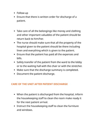  Follow-up
 Ensure that there is written order for discharge of a
patient.
 Take care of all the belongings like money and clothing
and other important valuables of the patient should be
return back to him/her.
 The nurse should make sure that all the property of the
hospital given to the patient should be there including
linen and everything which is given to the patient.
 Ensure that the patient has paid all the expenses and
bills.
 Safely transfer of the patient from the ward to the lobby
or to the waiting hall with the chair or with the stretcher.
 Make sure that the discharge summary is completed.
 Document the patient discharge.
CARE OF THE UNIT AFTER PATIENT DISCHARGE
 When the patient is discharged from the hospital, inform
the housekeeping staff to clean the room make ready it
for the next patient arrival.
 Instruct the housekeeping staff to clean the furniture
and windows.
 