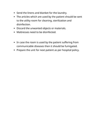  Send the linens and blanket for the laundry.
 The articles which are used by the patient should be sent
to the utility room for cleaning, sterilization and
disinfection.
 Discard the unwanted objects or materials.
 Mattresses need to be disinfected.
 In case the room is used by the patient suffering from
communicable diseases then it should be fumigated.
 Prepare the unit for next patient as per hospital policy.
 
