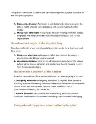 The patient's admission to the hospital can be for diagnostic purpose as well as for
the therapeutic purpose.
1. Diagnostic admission: Admission is called diagnostic admission when the
patient has to undergo some procedure and require investigation like
biopsy.
2. Therapeutic admission: Therapeutic admission means patient has already
diagnosed with medical condition and now require medical care for the
improvement.
Based on the Length of the Hospital Stay
Based on the length of stay in the hospital admission can be for a short-term and
long-term.
1. Short-term admission: Admission is called short- term if the patient is
admitted for a 24-48 hours in the hospital.
2. Long-term admission: Long-terms admission is required when the patient
suffers from a disease condition and needs more than 48 hours to recover
from the disease condition,
Based on the Condition of the Patient
Based on the condition of the patient admission can be emergency or routine.
1.Emergency admission: Emergency admission Is required if the patient is
suffering from life-threatening condition and requires immediate treatment like
cardiac arrest, respiratory arrest, trauma, major blood loss, shock,
gastrointestinal bleeding and stroke, etc.
2.Routine admission: The patients who are suffering From any diseases
conditions like cholelithiasis and need to undergo any treatment and surgery.
Categories of the patient admitted in the hospital
 