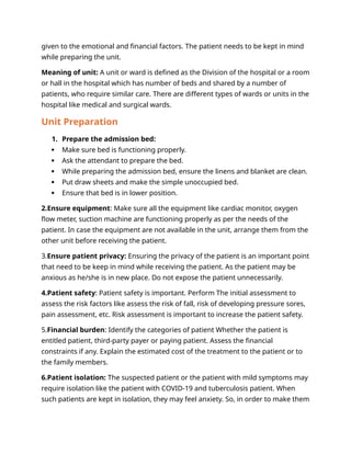 given to the emotional and financial factors. The patient needs to be kept in mind
while preparing the unit.
Meaning of unit: A unit or ward is defined as the Division of the hospital or a room
or hall in the hospital which has number of beds and shared by a number of
patients, who require similar care. There are different types of wards or units in the
hospital like medical and surgical wards.
Unit Preparation
1. Prepare the admission bed:
 Make sure bed is functioning properly.
 Ask the attendant to prepare the bed.
 While preparing the admission bed, ensure the linens and blanket are clean.
 Put draw sheets and make the simple unoccupied bed.
 Ensure that bed is in lower position.
2.Ensure equipment: Make sure all the equipment like cardiac monitor, oxygen
flow meter, suction machine are functioning properly as per the needs of the
patient. In case the equipment are not available in the unit, arrange them from the
other unit before receiving the patient.
3.Ensure patient privacy: Ensuring the privacy of the patient is an important point
that need to be keep in mind while receiving the patient. As the patient may be
anxious as he/she is in new place. Do not expose the patient unnecessarily.
4.Patient safety: Patient safety is important. Perform The initial assessment to
assess the risk factors like assess the risk of fall, risk of developing pressure sores,
pain assessment, etc. Risk assessment is important to increase the patient safety.
5.Financial burden: Identify the categories of patient Whether the patient is
entitled patient, third-party payer or paying patient. Assess the financial
constraints if any. Explain the estimated cost of the treatment to the patient or to
the family members.
6.Patient isolation: The suspected patient or the patient with mild symptoms may
require isolation like the patient with COVID-19 and tuberculosis patient. When
such patients are kept in isolation, they may feel anxiety. So, in order to make them
 