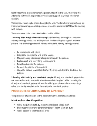 feel better, there is requirement of a personal touch in the care. Therefore the
attending staff needs to provide psychological support as well as emotional
support.
Visiting time needs to be charted outside the unit. The family members should be
instructed to wear appropriate personal protective equipment (PPE) while meeting
with patient.
There are some points that need to be considered like:
1.Dealing with hospitalization anxiety: Admission to the hospital can cause
anxiety among patients. So, it is important to maintain good rapport with the
patient. The following points will help to reduce the anxiety among patients:
 Be empathetic with client.
 Orient the client to the unit or the wards.
 Maintain good interpersonal relationship with the patient.
 Explain each and everything to the patient.
 Provide privacy to the patient.
 Respect the dignity of the patient.
 Allow the patient to ventilate his/her feelings and clear the doubts of the
patient.
2.Dealing with elderly and paediatric people: Elderly and paediatric population
are more vulnerable, so special attention needs to be given while receiving the
elderly and paediatric people. Orient the elderly people with the surroundings.
Allow one family member to be there with the paediatric patient.
PROCEDURE OF ADMISSION OF A PATIENT
The procedure of admission to the hospital involves the following steps:
Meet and receive the patient:
 Verify the patient data, by checking the record sheet, chart
 Introduce yourself and other members of health team on duty.
 Assist patient to the treatment area
 