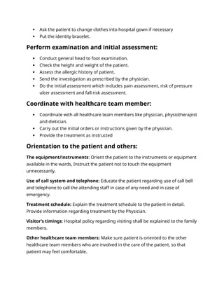  Ask the patient to change clothes into hospital gown if necessary
 Put the identity bracelet.
Perform examination and initial assessment:
 Conduct general head to foot examination.
 Check the height and weight of the patient.
 Assess the allergic history of patient.
 Send the investigation as prescribed by the physician.
 Do the initial assessment which includes pain assessment, risk of pressure
ulcer assessment and fall risk assessment.
Coordinate with healthcare team member:
 Coordinate with all healthcare team members like physician, physiotherapist
and dietician.
 Carry out the initial orders or instructions given by the physician.
 Provide the treatment as instructed
Orientation to the patient and others:
The equipment/instruments: Orient the patient to the instruments or equipment
available in the wards, Instruct the patient not to touch the equipment
unnecessarily.
Use of call system and telephone: Educate the patient regarding use of call bell
and telephone to call the attending staff in case of any need and in case of
emergency.
Treatment schedule: Explain the treatment schedule to the patient in detail.
Provide information regarding treatment by the Physician.
Visitor’s timings: Hospital policy regarding visiting shall be explained to the family
members.
Other healthcare team members: Make sure patient is oriented to the other
healthcare team members who are involved in the care of the patient, so that
patient may feel comfortable.
 