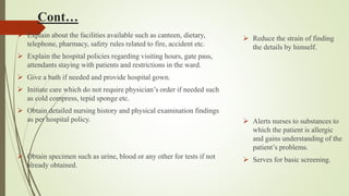 Cont…
 Explain about the facilities available such as canteen, dietary,
telephone, pharmacy, safety rules related to fire, accident etc.
 Explain the hospital policies regarding visiting hours, gate pass,
attendants staying with patients and restrictions in the ward.
 Give a bath if needed and provide hospital gown.
 Initiate care which do not require physician’s order if needed such
as cold compress, tepid sponge etc.
 Obtain detailed nursing history and physical examination findings
as per hospital policy.
 Obtain specimen such as urine, blood or any other for tests if not
already obtained.
 Reduce the strain of finding
the details by himself.
 Alerts nurses to substances to
which the patient is allergic
and gains understanding of the
patient’s problems.
 Serves for basic screening.
 