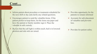 Cont…
 Inform patient about procedure or treatments scheduled for
the next shift or day and clarify any related questions.
 Encourages patient to send the valuables home. If the
patient prefers to keep them, list the items ona paper and
have the patient or family member sign it. Place the
valuable in safe custody.
 Be sure that the call light is within reach, bed is in lowered
position and side rails are raised.
 Provides opportunity for the
patients to remain informed
 Accounts for safe placement
of valuables and prevents
loss.
 Provides for patient safety.
 