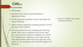 Cont…
After procedure
 Wash hands
 Record history and assessment findings in
appropriate forms
 Notify physician on patient’s arrival and report any
unusual findings.
 Inform dietary department regarding patient’s arrival
and type of diet ordered.
 Write the admission notes including the following
details. Date, time of patients arrival to the ward,
age, mode of arrival, patients complaints for which
he is hospitalized, variations in vital signs and any
other abnormalities observed such as pressure sores,
rashes etc. the orientation given and full signature of
the nurse.
 Patient’s condition may require
immediate attention.
 