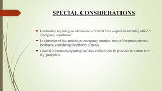 SPECIAL CONSIDERATIONS
 Information regarding an admission is received from outpatient admitting office or
emergency department.
 In admission of sick patients or emergency situation, steps of the procedure may
be altered, considering the priority of needs.
 General information regarding facilities available can be provided in written form
e.g. pamphlet's
 