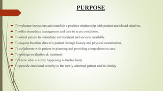 PURPOSE
 To welcome the patient and establish a positive relationship with patient and closed relatives.
 To offer immediate management and care in acute conditions.
 To orient patient to immediate environment and services available.
 To acquire baseline data of a patient through history and physical examination.
 To collaborate with patient in planning and providing comprehensive care.
 To undergo evaluation & treatment
 To know what is really happening in his/her body
 To provide emotional security to the newly admitted patient and his family
 