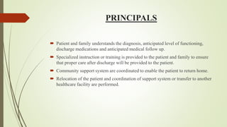 PRINCIPALS
 Patient and family understands the diagnosis, anticipated level of functioning,
discharge medications and anticipated medical follow up.
 Specialized instruction or training is provided to the patient and family to ensure
that proper care after discharge will be provided to the patient.
 Community support system are coordinated to enable the patient to return home.
 Relocation of the patient and coordination of support system or transfer to another
healthcare facility are performed.
 