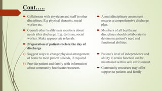 Cont…..
 Collaborate with physician and staff in other
disciplines. E.g physical therapist, social
worker etc.
 Consult other health team members about
needs after discharge. E.g. dietitian, social
worker. Make appropriate referrals.
 Preparation of patients before the day of
discharge
a) Suggest ways to change physical arrangement
of home to meet patient’s needs, if required.
b) Provide patient and family with information
about community healthcare resources.
 A multidisciplinary assessment
ensures a comprehensive discharge
plan.
 Members of all healthcare
disciplines should collaborates to
determine patient’s need and
functional abilities.
 Patient’s level of independence and
ability to retain function can be
maintained within safe environment.
 Community resources may offer
support to patients and family
 