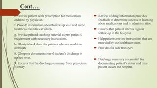 Cont….
e. Provide patient with prescription for medications
ordered by physician.
f. Provide information about follow up visit and home
healthcare facilities available.
g. Provide printed teaching material as pre-patient’s
requirement with necessary instructions.
h. Obtain wheel chair for patients who are unable to
ambulate
8. Complete documentation of patient’s discharge in
nurses notes.
9. Encures that the discharge summary from physicians
is ready
 Review of drug information provides
feedback to determine success in learning
about medications and its administration
 Ensures that patient attends regular
follow-up in the hospital
 Help patients review instructions that are
provided by the healthcare team.
 Provides for safe transport
 Discharge summary is essential for
documenting patient’s status and time
patient leaves the hospital.
 