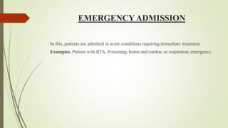 EMERGENCY ADMISSION
In this, patients are admitted in acute conditions requiring immediate treatment.
Examples. Patient with RTA, Poisoning, burns and cardiac or respiratory emergency.
 