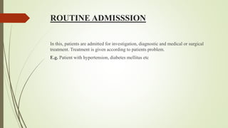 ROUTINE ADMISSSION
In this, patients are admitted for investigation, diagnostic and medical or surgical
treatment. Treatment is given according to patients problem.
E.g. Patient with hypertension, diabetes mellitus etc
 