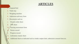 ARTICLES
1. Prepared bed
2. Vitals tray
3. Weighing machine
4. Admission advisory form
5. Documents such as:
i. Doctors order sheet
ii. TPR sheet
iii. Nursing assessment form
iv. Nurses record
v. Progress record
vi. Laboratory master sheet
vii. Additional sheet as indicated such as intake output chart, admission consent form etc.
 