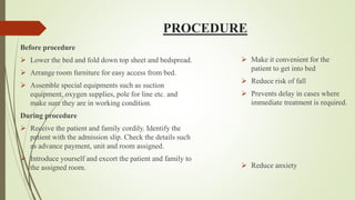 PROCEDURE
Before procedure
 Lower the bed and fold down top sheet and bedspread.
 Arrange room furniture for easy access from bed.
 Assemble special equipments such as suction
equipment, oxygen supplies, pole for line etc. and
make sure they are in working condition.
During procedure
 Receive the patient and family cordily. Identify the
patient with the admission slip. Check the details such
as advance payment, unit and room assigned.
 Introduce yourself and excort the patient and family to
the assigned room.
 Make it convenient for the
patient to get into bed
 Reduce risk of fall
 Prevents delay in cases where
immediate treatment is required.
 Reduce anxiety
 