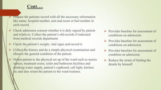Cont….
 Prepare the patients record with all the necessary information
like name, hospital number, unit and room or bed number in
each record.
 Check admission consent whether it is duly signed by patient
and relatives. Collect the patient’s old records if indicated
from medical records department.
 Check the patient’s weight, vital signs and record it.
 Collect the history and do a simple physical examination and
observe the general condition of the patient.
 Orient patient to the physical set up of the ward such as nurses
station, treatment room, toilet and bathroom facilities and
drinking water supply, patient’s cupboard, call light, kitchen
etc and also orient the patient to the ward routines.
 Provides baseline for assessment of
conditions on admission.
 Provides baseline for assessment of
conditions on admission
 Provides baseline for assessment of
condition on admission
 Reduce the strain of finding the
details by himself.
 