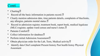 Conti....
• Charting
• Record all the basic information in patients record.
• Clearly mention admission date, time patients details, complaints of theclients,
any allergies, patients mental status.
• Record in admission register, treatment book, report book, medical legalcase
(MLC) register, update ward census and nurse’s notes.
• Patients Comfort
• Collect information for database
• Perform initial Admission Assessment
• Obtain physician order for the Lab, Tests, Medical activity
• Identify data Chief complaint Present history Past health histoy Physical
Assesment
 